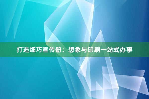 打造细巧宣传册：想象与印刷一站式办事