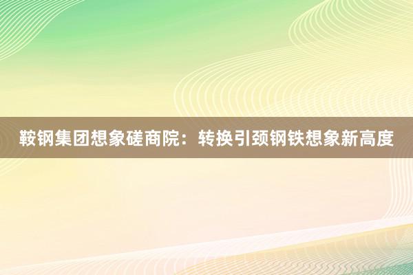 鞍钢集团想象磋商院：转换引颈钢铁想象新高度